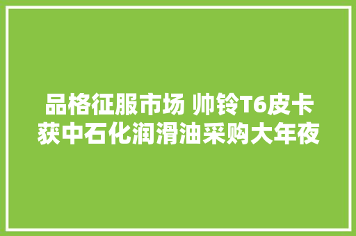 品格征服市场 帅铃T6皮卡获中石化润滑油采购大年夜单