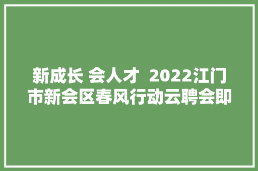 新成长 会人才  2022江门市新会区春风行动云聘会即将开启