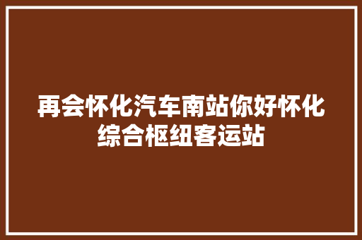 再会怀化汽车南站你好怀化综合枢纽客运站