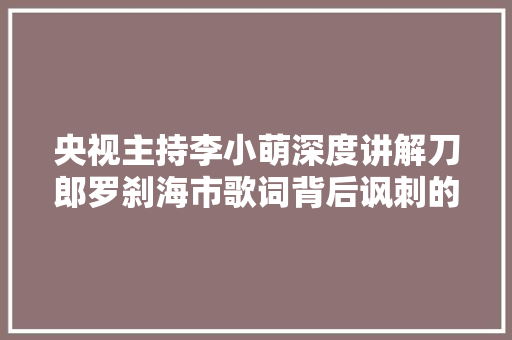 央视主持李小萌深度讲解刀郎罗刹海市歌词背后讽刺的是谁呢