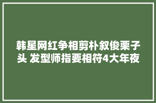 韩星网红争相剪朴叙俊栗子头 发型师指要相符4大年夜前提才适合剪