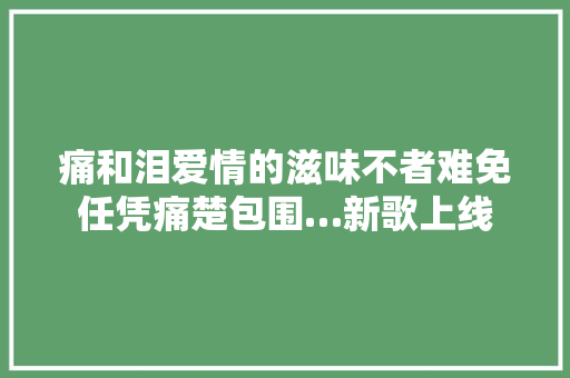痛和泪爱情的滋味不者难免任凭痛楚包围…新歌上线