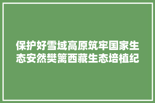 保护好雪域高原筑牢国家生态安然樊篱西藏生态培植纪实