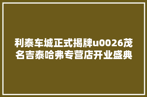 利泰车城正式揭牌u0026茂名吉泰哈弗专营店开业盛典圆满成功