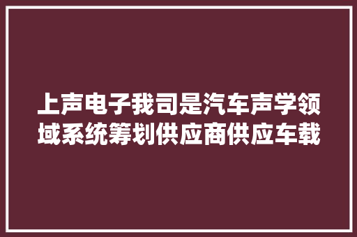 上声电子我司是汽车声学领域系统筹划供应商供应车载扬声器系统车载功放行人警示器及相关软件算法