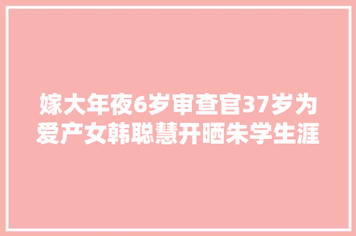 嫁大年夜6岁审查官37岁为爱产女韩聪慧开晒朱学生涯太幸福