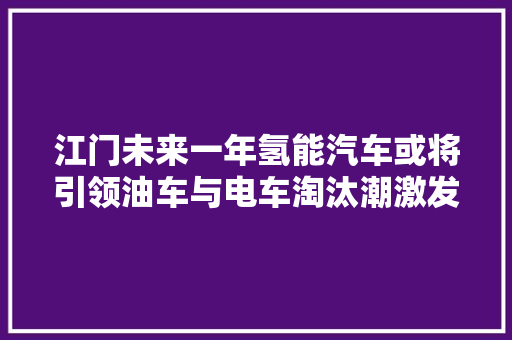 江门未来一年氢能汽车或将引领油车与电车淘汰潮激发市平易近热议