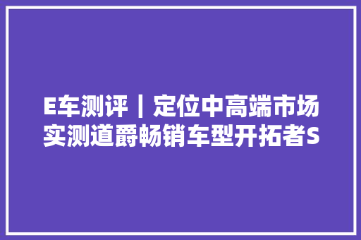 E车测评｜定位中高端市场实测道爵畅销车型开拓者S
