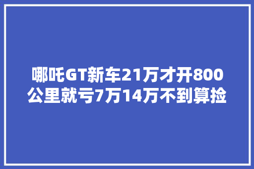哪吒GT新车21万才开800公里就亏7万14万不到算捡漏吗