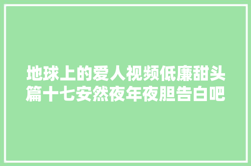 地球上的爱人视频低廉甜头篇十七安然夜年夜胆告白吧