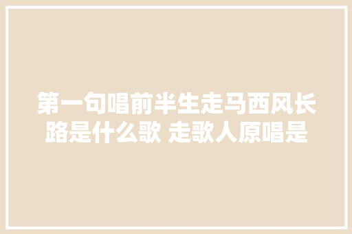 第一句唱前半生走马西风长路是什么歌 走歌人原唱是谁完整歌词 休闲娱乐