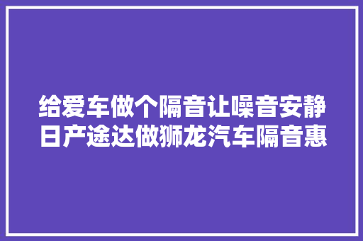 给爱车做个隔音让噪音安静日产途达做狮龙汽车隔音惠州车博饰