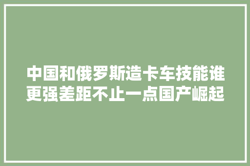 中国和俄罗斯造卡车技能谁更强差距不止一点国产崛起势弗成挡