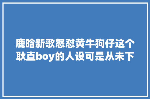 鹿晗新歌怒怼黄牛狗仔这个耿直boy的人设可是从未下线过啊