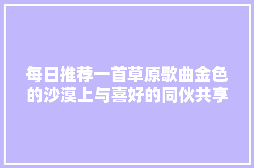 每日推荐一首草原歌曲金色的沙漠上与喜好的同伙共享