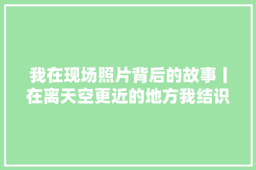 我在现场照片背后的故事丨在离天空更近的地方我结识了他们 休闲娱乐