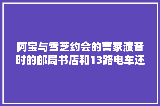 阿宝与雪芝约会的曹家渡昔时的邮局书店和13路电车还在吗