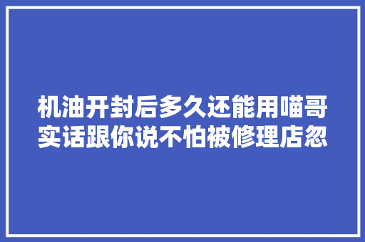 机油开封后多久还能用喵哥实话跟你说不怕被修理店忽悠了