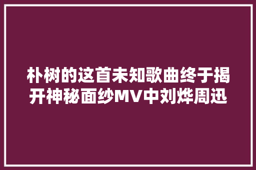 朴树的这首未知歌曲终于揭开神秘面纱MV中刘烨周迅都出现了