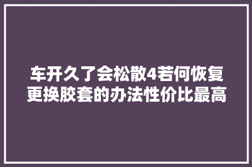 车开久了会松散4若何恢复更换胶套的办法性价比最高