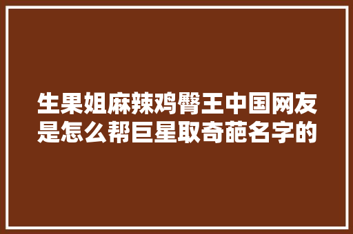 生果姐麻辣鸡臀王中国网友是怎么帮巨星取奇葩名字的