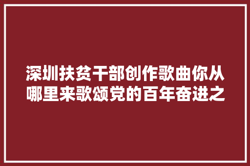 深圳扶贫干部创作歌曲你从哪里来歌颂党的百年奋进之路