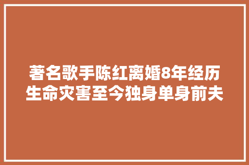 著名歌手陈红离婚8年经历生命灾害至今独身单身前夫与她对簿公堂