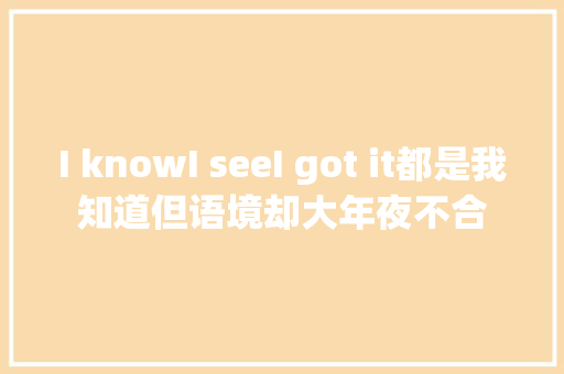 I knowI seeI got it都是我知道但语境却大年夜不合