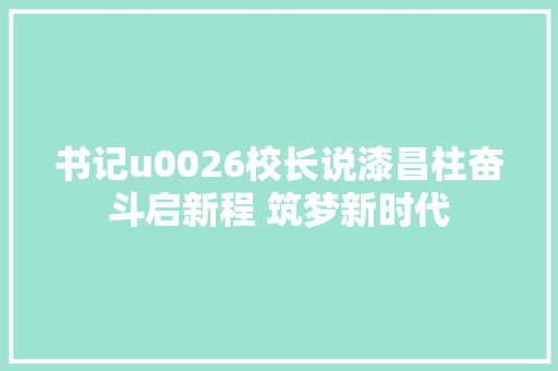 书记u0026校长说漆昌柱奋斗启新程 筑梦新时代