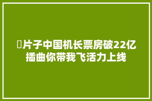 ​片子中国机长票房破22亿插曲你带我飞活力上线