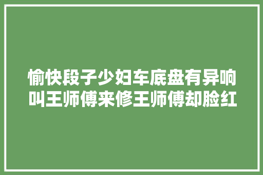 愉快段子少妇车底盘有异响叫王师傅来修王师傅却脸红了