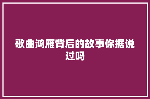 歌曲鸿雁背后的故事你据说过吗