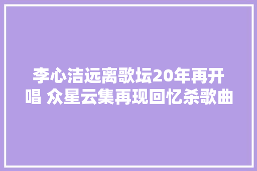 李心洁远离歌坛20年再开唱 众星云集再现回忆杀歌曲 歌迷跨越瘾