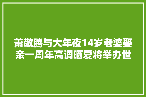 萧敬腾与大年夜14岁老婆娶亲一周年高调晒爱将举办世纪婚礼