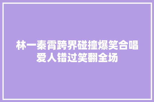 林一秦霄跨界碰撞爆笑合唱爱人错过笑翻全场