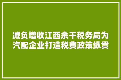 减负增收江西余干税务局为汽配企业打造税费政策纵贯车