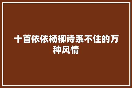 十首依依杨柳诗系不住的万种风情