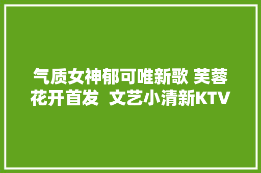气质女神郁可唯新歌 芙蓉花开首发  文艺小清新KTV必点