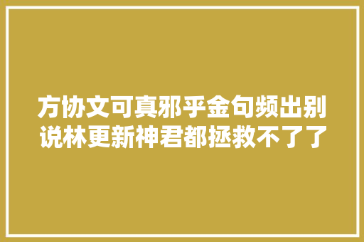 方协文可真邪乎金句频出别说林更新神君都拯救不了了