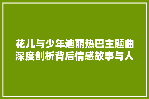 花儿与少年迪丽热巴主题曲深度剖析背后情感故事与人生启示