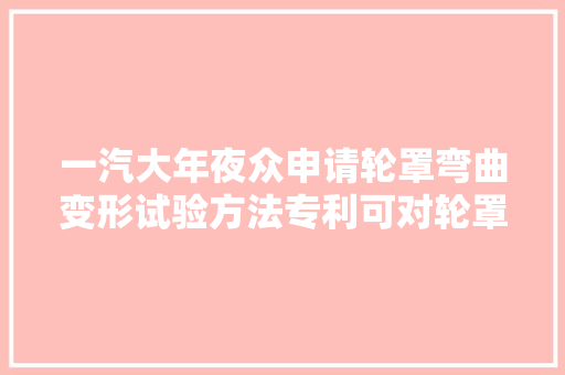 一汽大年夜众申请轮罩弯曲变形试验方法专利可对轮罩高速风压变形情况进行有效的验证