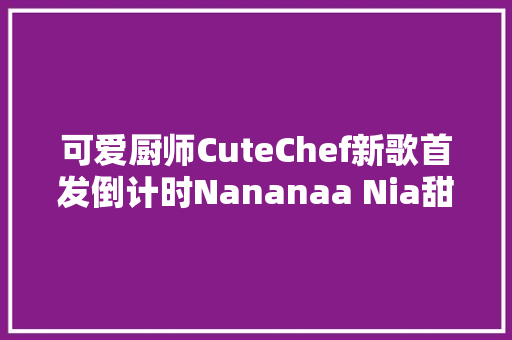 可爱厨师CuteChef新歌首发倒计时Nananaa Nia甜炸你