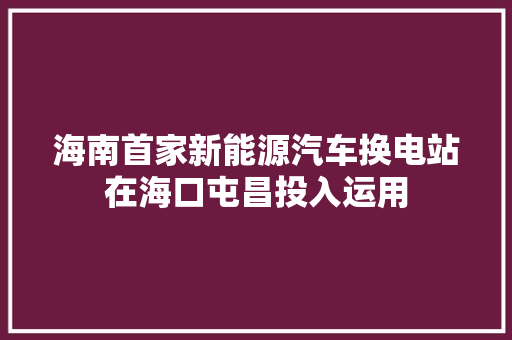 海南首家新能源汽车换电站在海口屯昌投入运用