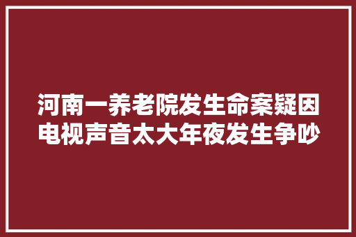 河南一养老院发生命案疑因电视声音太大年夜发生争吵一白叟殴打室友致去世同住不过月余