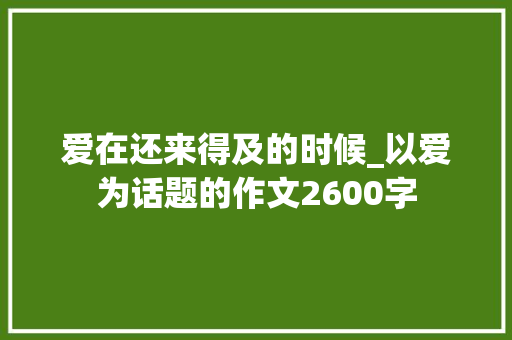 爱在还来得及的时候_以爱为话题的作文2600字