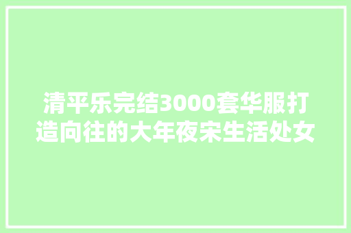 清平乐完结3000套华服打造向往的大年夜宋生活处女座看了都给跪