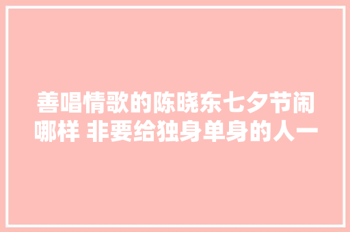 善唱情歌的陈晓东七夕节闹哪样 非要给独身单身的人一首不唱情歌