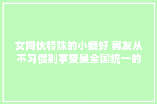 女同伙特殊的小癖好 男友从不习惯到享受是全国统一的吗