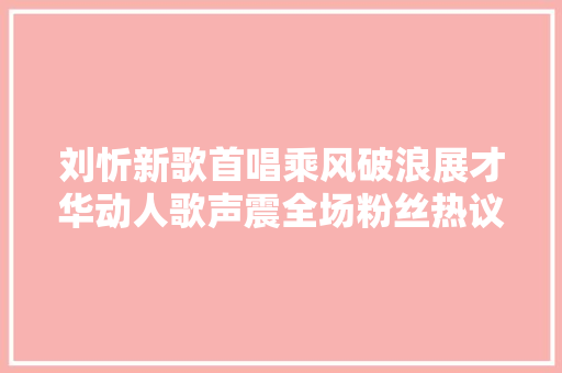 刘忻新歌首唱乘风破浪展才华动人歌声震全场粉丝热议立异篇