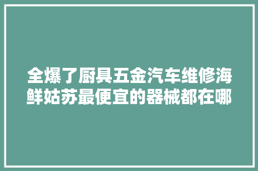 全爆了厨具五金汽车维修海鲜姑苏最便宜的器械都在哪里买
